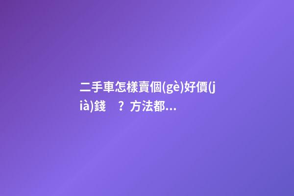 二手車怎樣賣個(gè)好價(jià)錢？方法都在這里了